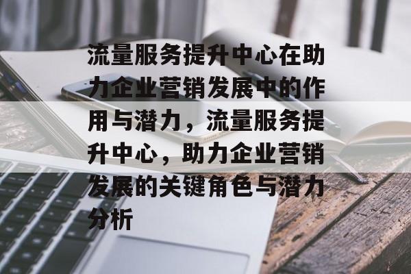 流量服务提升中心在助力企业营销发展中的作用与潜力，流量服务提升中心，助力企业营销发展的关键角色与潜力分析