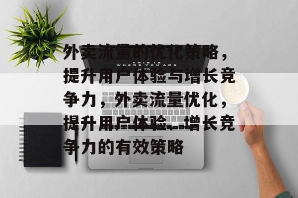 外卖流量的优化策略,提升用户体验与增长竞争力,外卖流量优化,提升用户体验、增长竞争力的有效策略 外卖流量的优化策略,提升用户体验与增长竞争力,外卖流量优化,提升用户体验、增长竞争力的有效策略