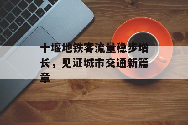 十堰地铁客流量稳步增长,见证城市交通新篇章 十堰地铁客流量稳步增长,见证城市交通新篇章