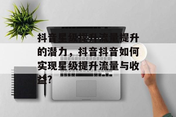 抖音星级提升流量提升的潜力,抖音抖音如何实现星级提升流量与收益? 抖音星级提升流量提升的潜力,抖音抖音如何实现星级提升流量与收益?