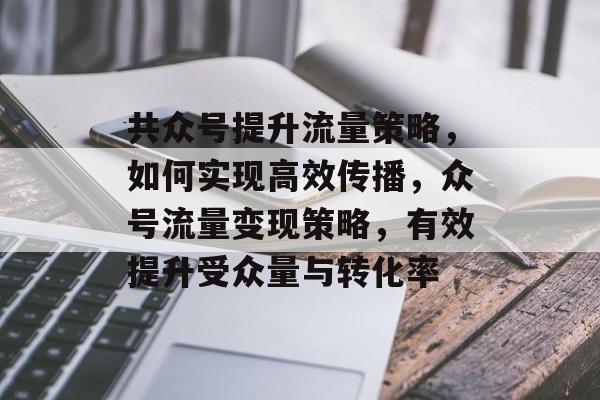 共众号提升流量策略,如何实现高效传播,众号流量变现策略,有效提升受众量与转化率 共众号提升流量策略,如何实现高效传播,众号流量变现策略,有效提升受众量与转化率