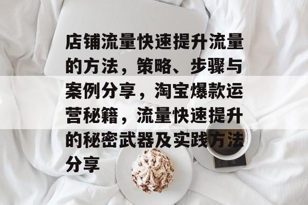 店铺流量快速提升流量的方法,策略、步骤与案例分享,淘宝爆款运营秘籍,流量快速提升的秘密武器及实践方法分享 店铺流量快速提升流量的方法,策略、步骤与案例分享,淘宝爆款运营秘籍,流量快速提升的秘密武器及实践方法分享