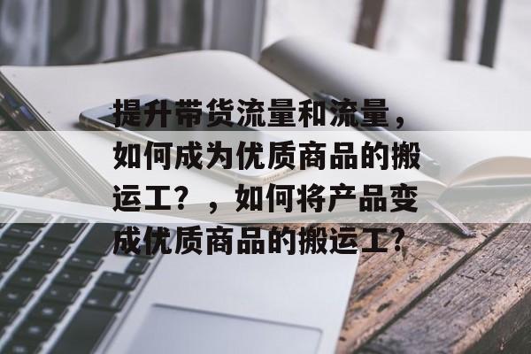 提升带货流量和流量,如何成为优质商品的搬运工?,如何将产品变成优质商品的搬运工? 提升带货流量和流量,如何成为优质商品的搬运工?,如何将产品变成优质商品的搬运工?