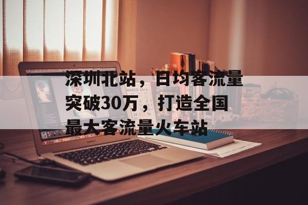 深圳北站,日均客流量突破30万,打造全国最大客流量火车站 深圳北站,日均客流量突破30万,打造全国最大客流量火车站