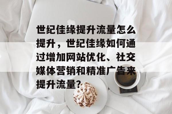 世纪佳缘提升流量怎么提升,世纪佳缘如何通过增加网站优化、社交媒体营销和精准广告来提升流量? 世纪佳缘提升流量怎么提升,世纪佳缘如何通过增加网站优化、社交媒体营销和精准广告来提升流量?
