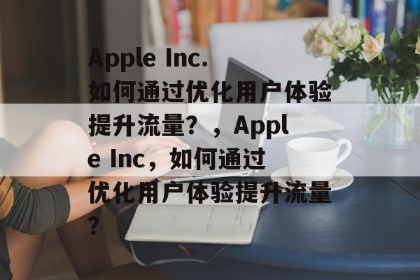 Apple Inc.如何通过优化用户体验提升流量?,Apple Inc,如何通过优化用户体验提升流量? Apple Inc.如何通过优化用户体验提升流量?,Apple Inc,如何通过优化用户体验提升流量?