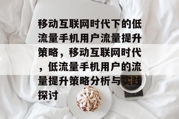 移动互联网时代下的低流量手机用户流量提升策略，移动互联网时代，低流量手机用户的流量提升策略分析与实践探讨