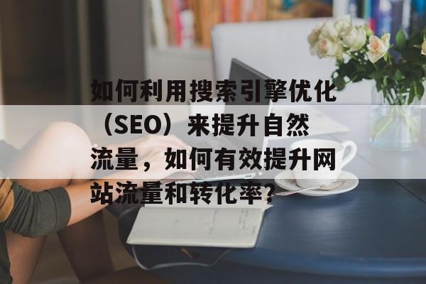 如何利用搜索引擎优化(SEO)来提升自然流量,如何有效提升网站流量和转化率? 如何利用搜索引擎优化(SEO)来提升自然流量,如何有效提升网站流量和转化率?
