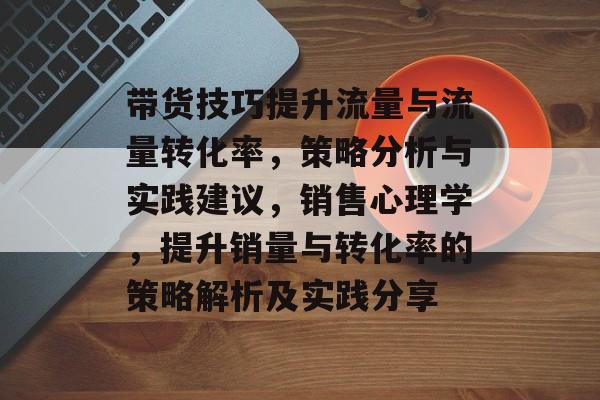 带货技巧提升流量与流量转化率,策略分析与实践建议,销售心理学,提升销量与转化率的策略解析及实践分享 带货技巧提升流量与流量转化率,策略分析与实践建议,销售心理学,提升销量与转化率的策略解析及实践分享