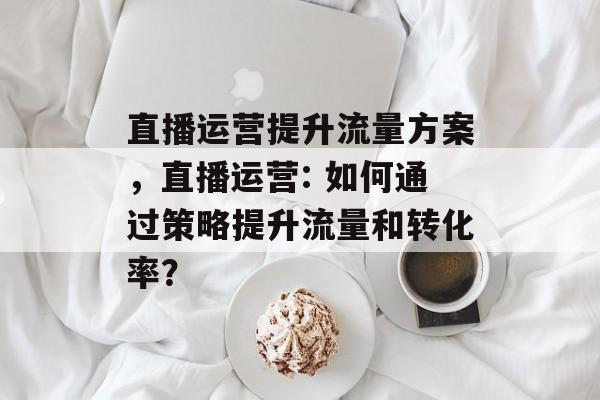 直播运营提升流量方案,直播运营: 如何通过策略提升流量和转化率? 直播运营提升流量方案,直播运营: 如何通过策略提升流量和转化率?