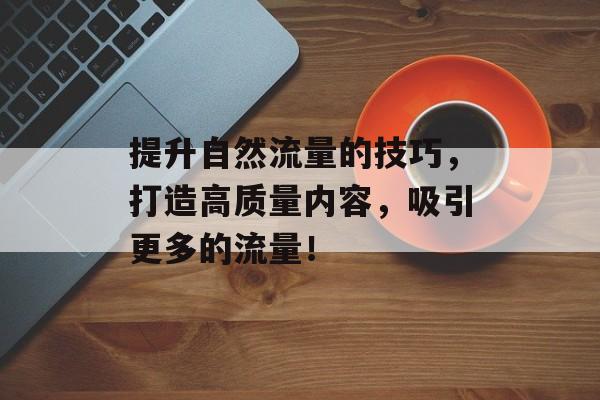 提升自然流量的技巧,打造高质量内容,吸引更多的流量! 提升自然流量的技巧,打造高质量内容,吸引更多的流量!