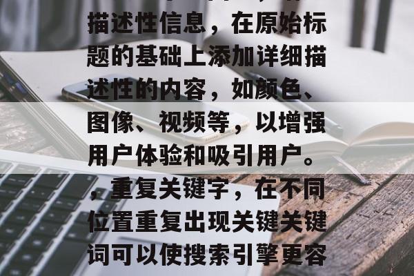 的方法可以极大地提高搜索引擎的排名和访问量。以下是一些优化标题的方法，可以帮助您增加流量并吸引更多的潜在客户，使用关键词，在标题中使用与您的产品或服务相关的关键词，这将帮助搜索引擎理解您的内容，并将其排名在其结果页面上。，将大型的标题压缩成更小的标题，以减少在搜索引擎搜索结果中的分页显示空间。，增加描述性信息，在原始标题的基础上添加详细描述性的内容，如颜色、图像、视频等，以增强用户体验和吸引用户。，重复关键字，在不同位置重复出现关键关键词可以使搜索引擎更容易地识别您的网站，并将它与其他内容匹配。，避免长篇大论的标题，标题过长可能导致搜索引擎无法准确地捕捉到您的主要信息，因此，建议创建一个简洁明了的标题。，请记住，优化标题只是一种方法，要想真正提升网站的可见性和排名，还需要实施有效的外部链接策略、执行正确的网络营销活动以及保持持续更新的内容质量。