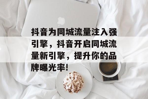 抖音为同城流量注入强引擎,抖音开启同城流量新引擎,提升你的品牌曝光率! 抖音为同城流量注入强引擎,抖音开启同城流量新引擎,提升你的品牌曝光率!