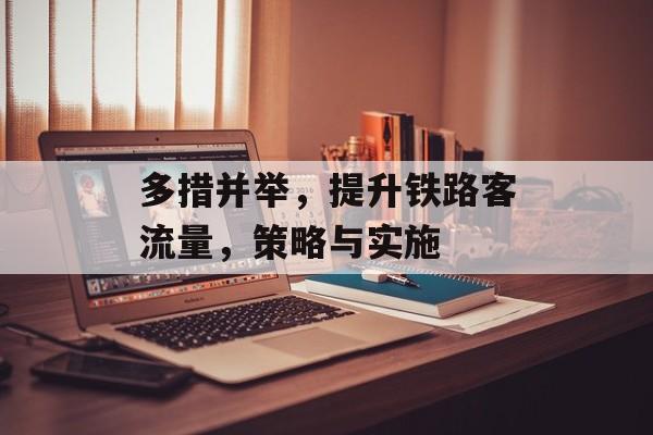 多措并举,提升铁路客流量,策略与实施 多措并举,提升铁路客流量,策略与实施