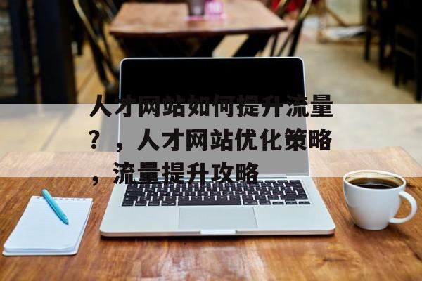 人才网站如何提升流量?,人才网站优化策略,流量提升攻略 人才网站如何提升流量?,人才网站优化策略,流量提升攻略