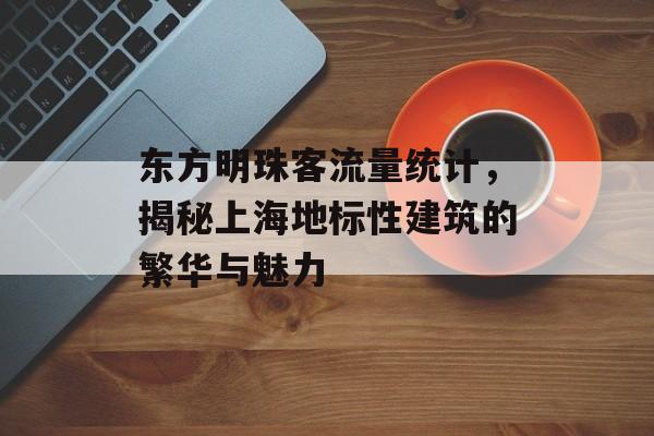 东方明珠客流量统计,揭秘上海地标性建筑的繁华与魅力 东方明珠客流量统计,揭秘上海地标性建筑的繁华与魅力