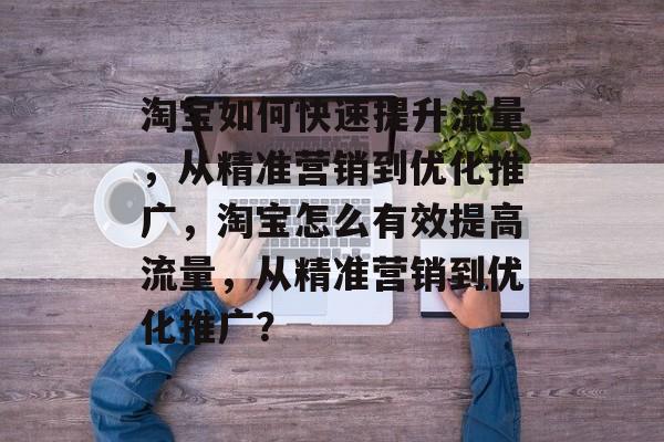 淘宝如何快速提升流量,从精准营销到优化推广,淘宝怎么有效提高流量,从精准营销到优化推广? 淘宝如何快速提升流量,从精准营销到优化推广,淘宝怎么有效提高流量,从精准营销到优化推广?