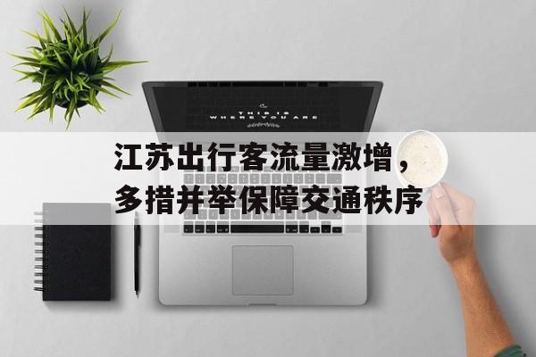江苏出行客流量激增,多措并举保障交通秩序 江苏出行客流量激增,多措并举保障交通秩序