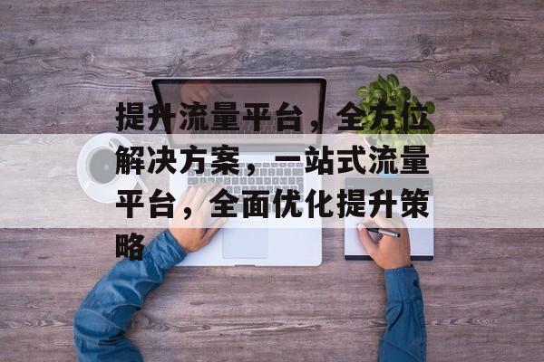 提升流量平台,全方位解决方案,一站式流量平台,全面优化提升策略 提升流量平台,全方位解决方案,一站式流量平台,全面优化提升策略