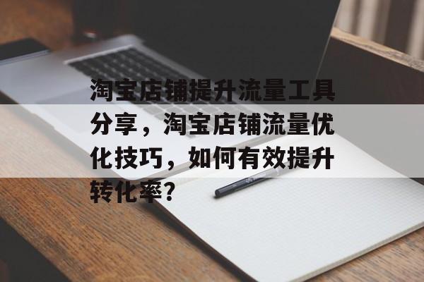 淘宝店铺提升流量工具分享,淘宝店铺流量优化技巧,如何有效提升转化率? 淘宝店铺提升流量工具分享,淘宝店铺流量优化技巧,如何有效提升转化率?