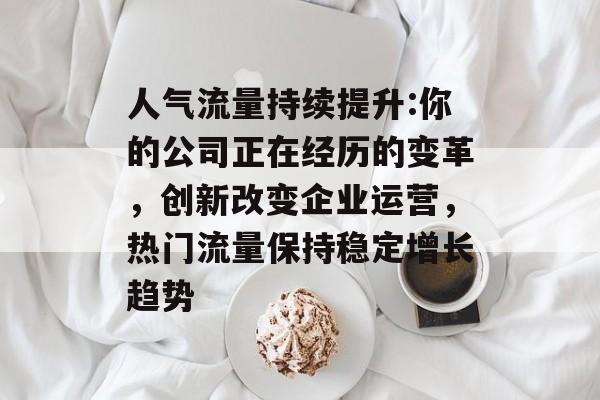 人气流量持续提升:你的公司正在经历的变革,创新改变企业运营,热门流量保持稳定增长趋势 人气流量持续提升:你的公司正在经历的变革,创新改变企业运营,热门流量保持稳定增长趋势