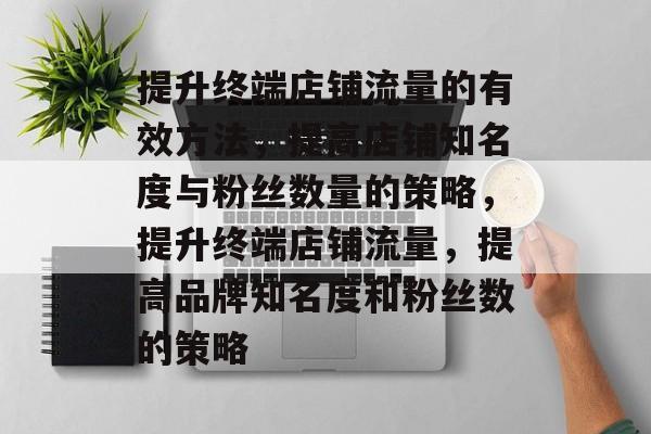 提升终端店铺流量的有效方法,提高店铺知名度与粉丝数量的策略,提升终端店铺流量,提高品牌知名度和粉丝数的策略 提升终端店铺流量的有效方法,提高店铺知名度与粉丝数量的策略,提升终端店铺流量,提高品牌知名度和粉丝数的策略