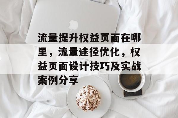 流量提升权益页面在哪里,流量途径优化,权益页面设计技巧及实战案例分享 流量提升权益页面在哪里,流量途径优化,权益页面设计技巧及实战案例分享