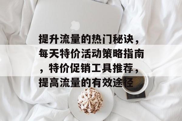 提升流量的热门秘诀,每天特价活动策略指南,特价促销工具推荐,提高流量的有效途径 提升流量的热门秘诀,每天特价活动策略指南,特价促销工具推荐,提高流量的有效途径