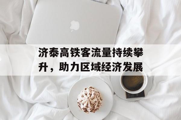 济泰高铁客流量持续攀升,助力区域经济发展 济泰高铁客流量持续攀升,助力区域经济发展