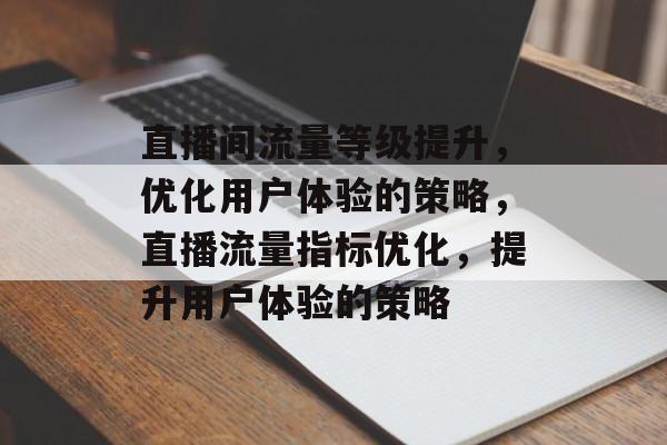 直播间流量等级提升,优化用户体验的策略,直播流量指标优化,提升用户体验的策略 直播间流量等级提升,优化用户体验的策略,直播流量指标优化,提升用户体验的策略