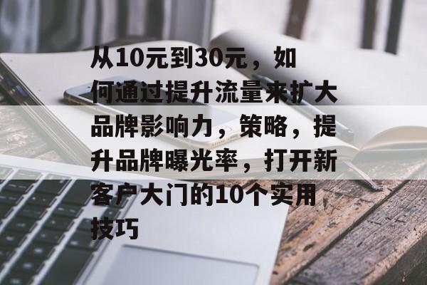 从10元到30元,如何通过提升流量来扩大品牌影响力,策略,提升品牌曝光率,打开新客户大门的10个实用技巧 从10元到30元,如何通过提升流量来扩大品牌影响力,策略,提升品牌曝光率,打开新客户大门的10个实用技巧