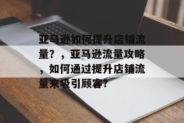 亚马逊如何提升店铺流量?,亚马逊流量攻略,如何通过提升店铺流量来吸引顾客? 亚马逊如何提升店铺流量?,亚马逊流量攻略,如何通过提升店铺流量来吸引顾客?