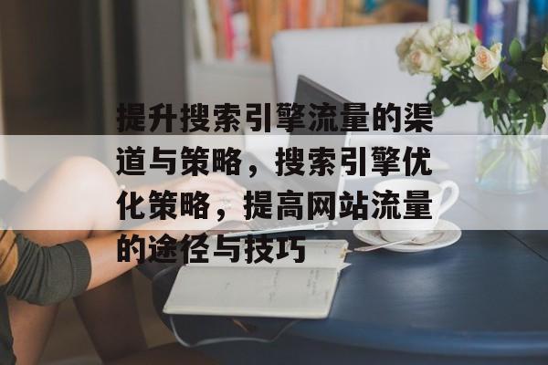 提升搜索引擎流量的渠道与策略，搜索引擎优化策略，提高网站流量的途径与技巧