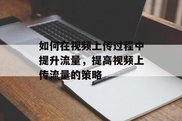 如何在视频上传过程中提升流量,提高视频上传流量的策略 如何在视频上传过程中提升流量,提高视频上传流量的策略