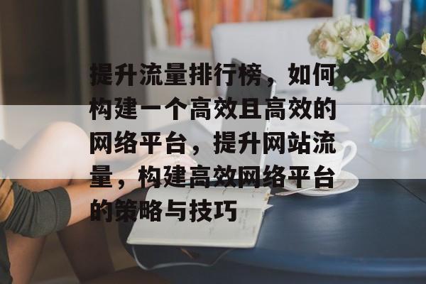 提升流量排行榜,如何构建一个高效且高效的网络平台,提升网站流量,构建高效网络平台的策略与技巧 提升流量排行榜,如何构建一个高效且高效的网络平台,提升网站流量,构建高效网络平台的策略与技巧