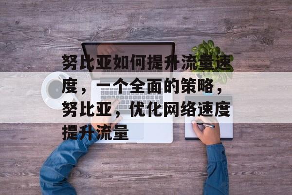 努比亚如何提升流量速度,一个全面的策略,努比亚,优化网络速度提升流量 努比亚如何提升流量速度,一个全面的策略,努比亚,优化网络速度提升流量