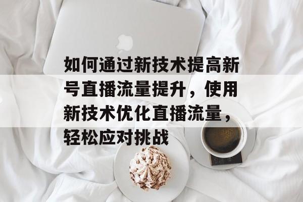 如何通过新技术提高新号直播流量提升，使用新技术优化直播流量，轻松应对挑战
