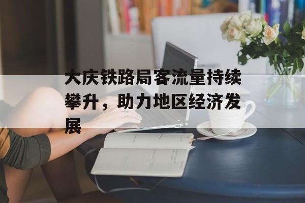 大庆铁路局客流量持续攀升,助力地区经济发展 大庆铁路局客流量持续攀升,助力地区经济发展