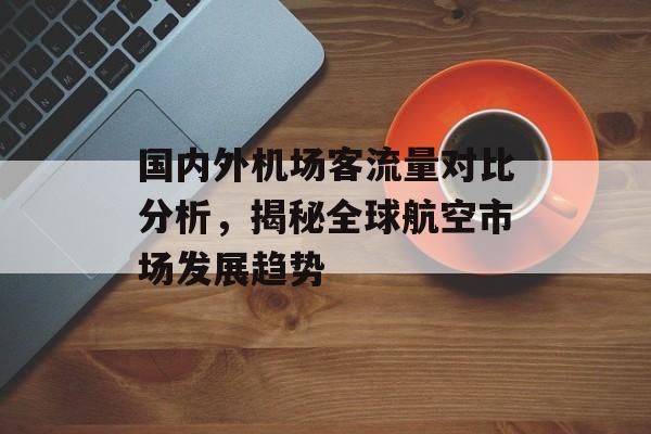 国内外机场客流量对比分析,揭秘全球航空市场发展趋势 国内外机场客流量对比分析,揭秘全球航空市场发展趋势