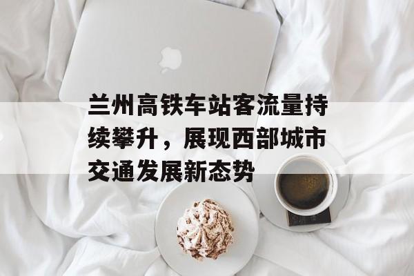 兰州高铁车站客流量持续攀升,展现西部城市交通发展新态势 兰州高铁车站客流量持续攀升,展现西部城市交通发展新态势