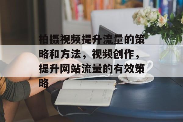 拍摄视频提升流量的策略和方法，视频创作，提升网站流量的有效策略