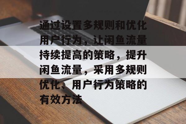通过设置多规则和优化用户行为,让闲鱼流量持续提高的策略,提升闲鱼流量,采用多规则优化、用户行为策略的有效方法 通过设置多规则和优化用户行为,让闲鱼流量持续提高的策略,提升闲鱼流量,采用多规则优化、用户行为策略的有效方法