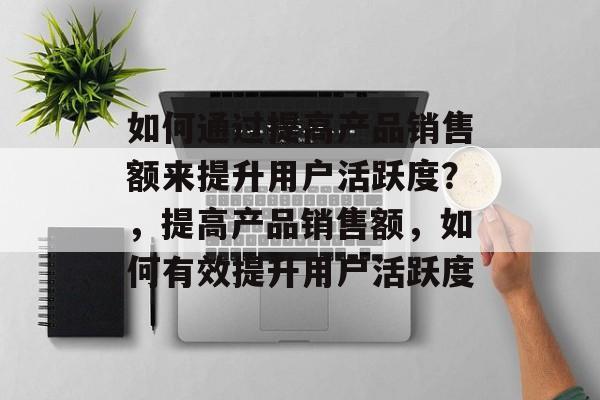 如何通过提高产品销售额来提升用户活跃度?,提高产品销售额,如何有效提升用户活跃度 如何通过提高产品销售额来提升用户活跃度?,提高产品销售额,如何有效提升用户活跃度