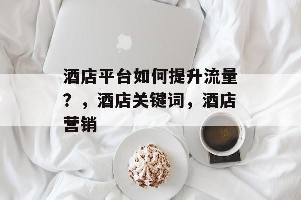 酒店平台如何提升流量?,酒店关键词,酒店营销 酒店平台如何提升流量?,酒店关键词,酒店营销