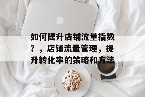 如何提升店铺流量指数?,店铺流量管理,提升转化率的策略和方法 如何提升店铺流量指数?,店铺流量管理,提升转化率的策略和方法