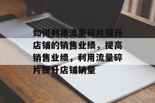 如何利用流量碎片提升店铺的销售业绩，提高销售业绩，利用流量碎片提升店铺销量