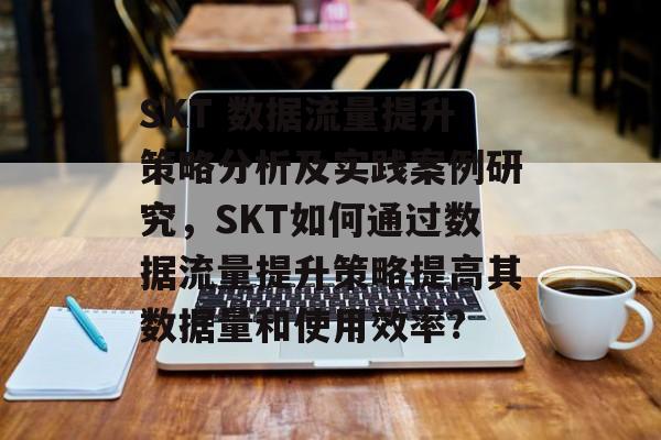 SKT 数据流量提升策略分析及实践案例研究,SKT如何通过数据流量提升策略提高其数据量和使用效率? SKT 数据流量提升策略分析及实践案例研究,SKT如何通过数据流量提升策略提高其数据量和使用效率?