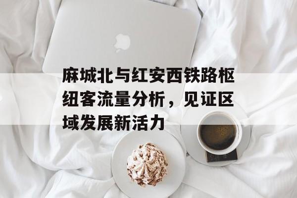 麻城北与红安西铁路枢纽客流量分析,见证区域发展新活力 麻城北与红安西铁路枢纽客流量分析,见证区域发展新活力
