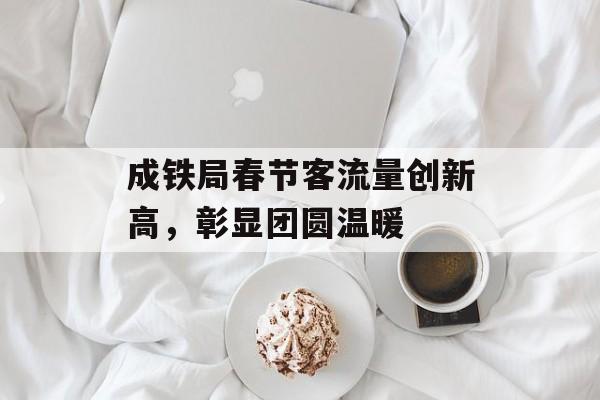 成铁局春节客流量创新高,彰显团圆温暖 成铁局春节客流量创新高,彰显团圆温暖