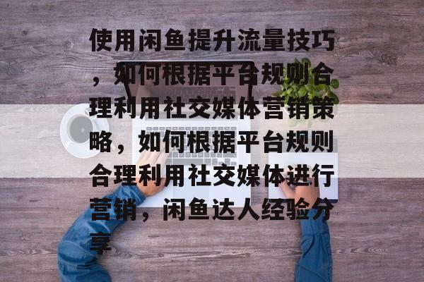 使用闲鱼提升流量技巧,如何根据平台规则合理利用社交媒体营销策略,如何根据平台规则合理利用社交媒体进行营销,闲鱼达人经验分享 使用闲鱼提升流量技巧,如何根据平台规则合理利用社交媒体营销策略,如何根据平台规则合理利用社交媒体进行营销,闲鱼达人经验分享